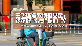 王飞连发微博挺女足:踢不好指责你们 等待绽放【kaiyun官方网站】(图1)