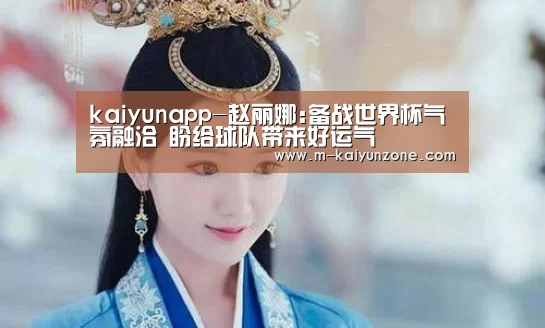 kaiyunapp-赵丽娜:备战世界杯气氛融洽 盼给球队带来好运气(图4) kaiyun官方